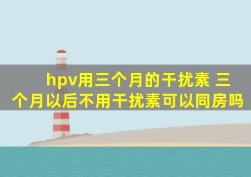 hpv用三个月的干扰素 三个月以后不用干扰素可以同房吗